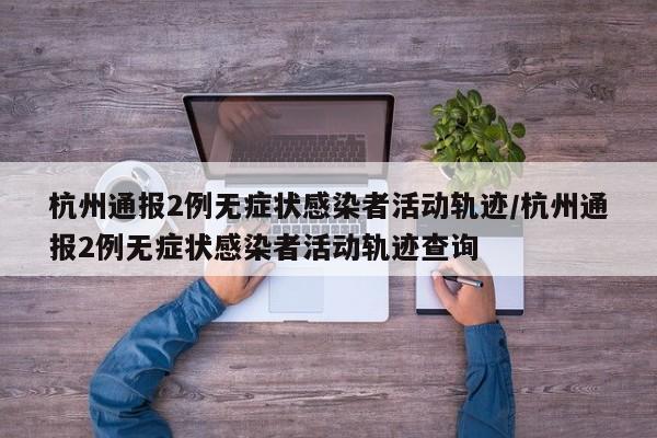 杭州通报2例无症状感染者活动轨迹/杭州通报2例无症状感染者活动轨迹查询