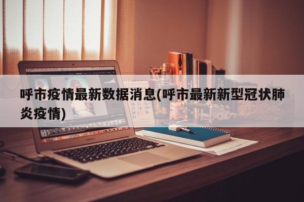 呼市疫情最新数据消息(呼市最新新型冠状肺炎疫情)