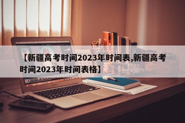 【新疆高考时间2023年时间表,新疆高考时间2023年时间表格】