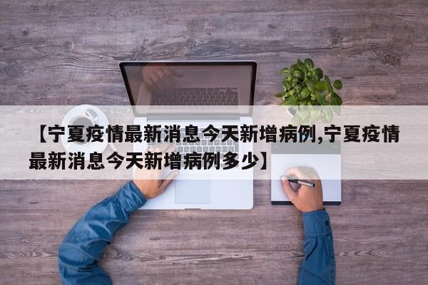【宁夏疫情最新消息今天新增病例,宁夏疫情最新消息今天新增病例多少】