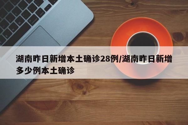 湖南昨日新增本土确诊28例/湖南昨日新增多少例本土确诊