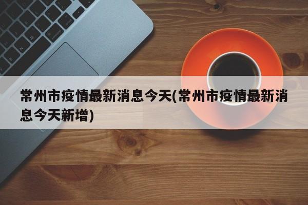 常州市疫情最新消息今天(常州市疫情最新消息今天新增)
