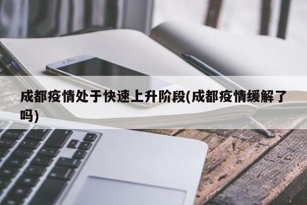 成都疫情处于快速上升阶段(成都疫情缓解了吗)