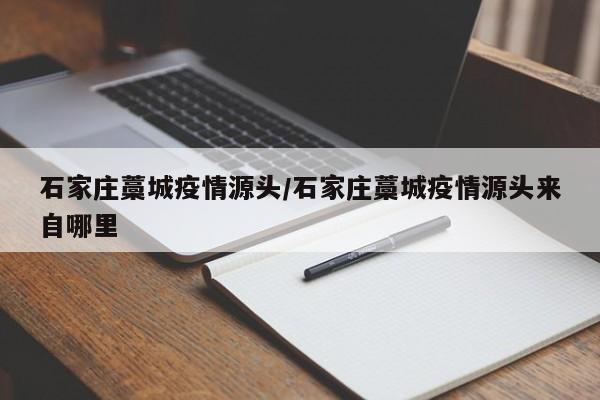 石家庄藁城疫情源头/石家庄藁城疫情源头来自哪里