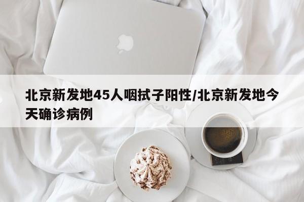 北京新发地45人咽拭子阳性/北京新发地今天确诊病例