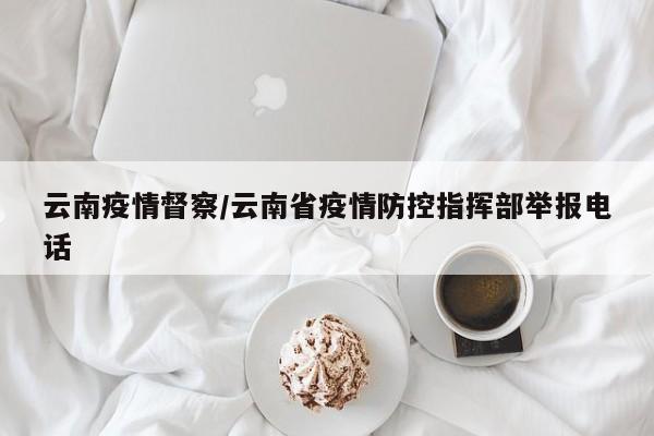 云南疫情督察/云南省疫情防控指挥部举报电话