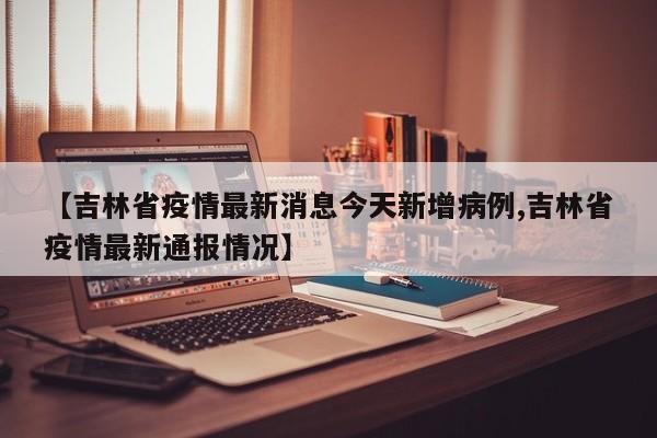 【吉林省疫情最新消息今天新增病例,吉林省疫情最新通报情况】