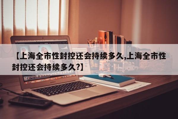 【上海全市性封控还会持续多久,上海全市性封控还会持续多久?】