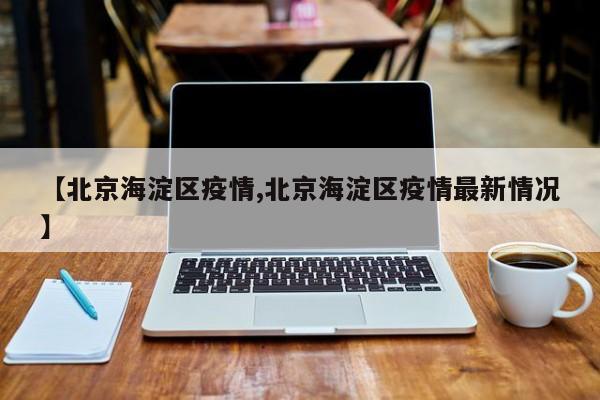 【北京海淀区疫情,北京海淀区疫情最新情况】