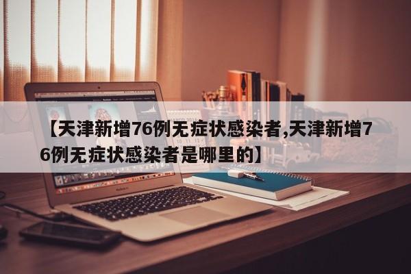 【天津新增76例无症状感染者,天津新增76例无症状感染者是哪里的】