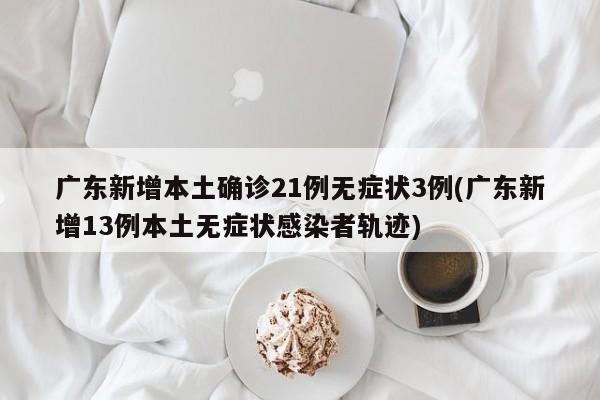 广东新增本土确诊21例无症状3例(广东新增13例本土无症状感染者轨迹)