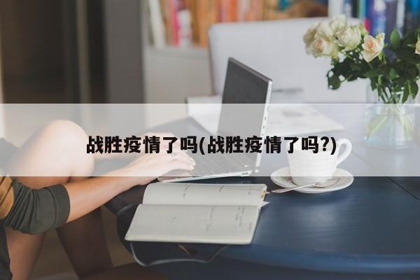 战胜疫情了吗(战胜疫情了吗?)