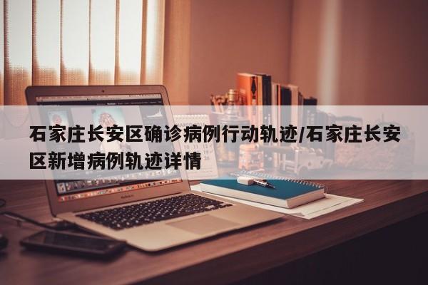 石家庄长安区确诊病例行动轨迹/石家庄长安区新增病例轨迹详情
