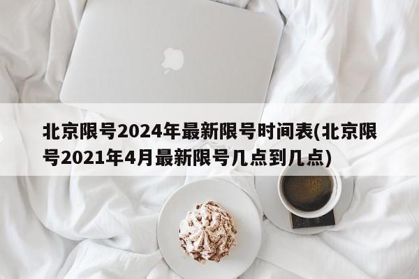 北京限号2024年最新限号时间表(北京限号2021年4月最新限号几点到几点)