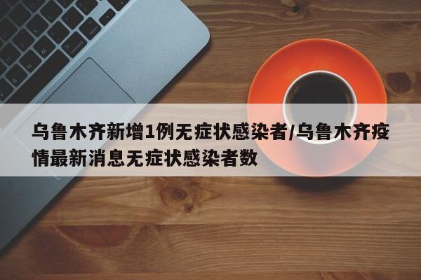 乌鲁木齐新增1例无症状感染者/乌鲁木齐疫情最新消息无症状感染者数