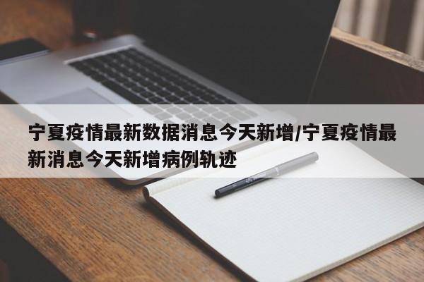 宁夏疫情最新数据消息今天新增/宁夏疫情最新消息今天新增病例轨迹