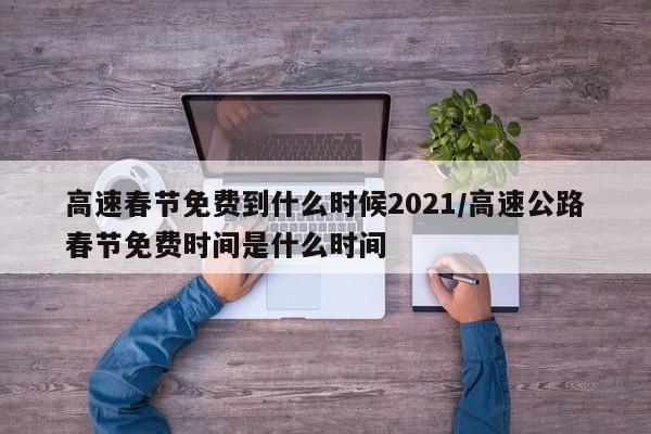高速春节免费到什么时候2021/高速公路春节免费时间是什么时间