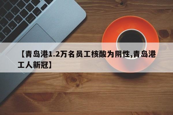 【青岛港1.2万名员工核酸为阴性,青岛港工人新冠】
