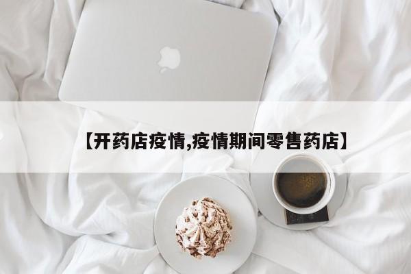 【开药店疫情,疫情期间零售药店】