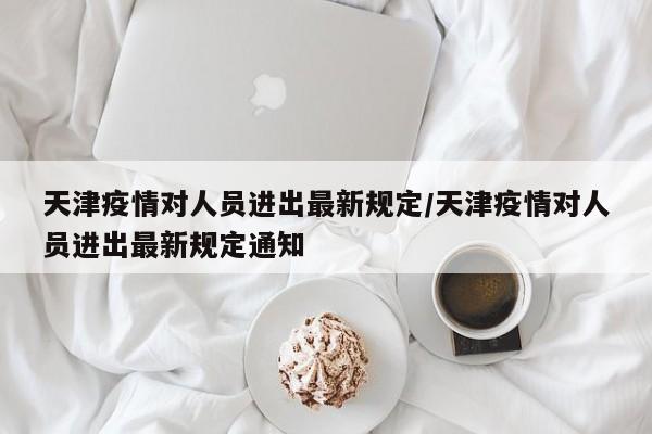 天津疫情对人员进出最新规定/天津疫情对人员进出最新规定通知