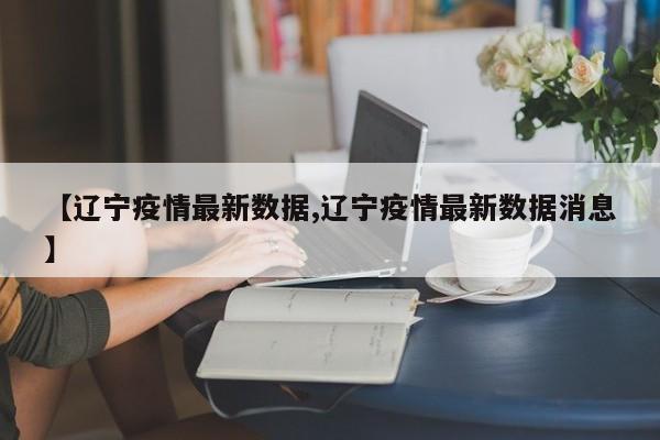 【辽宁疫情最新数据,辽宁疫情最新数据消息】
