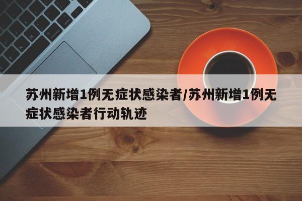 苏州新增1例无症状感染者/苏州新增1例无症状感染者行动轨迹