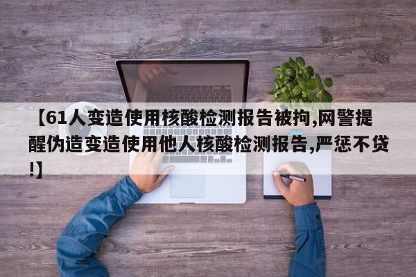 【61人变造使用核酸检测报告被拘,网警提醒伪造变造使用他人核酸检测报告,严惩不贷!】