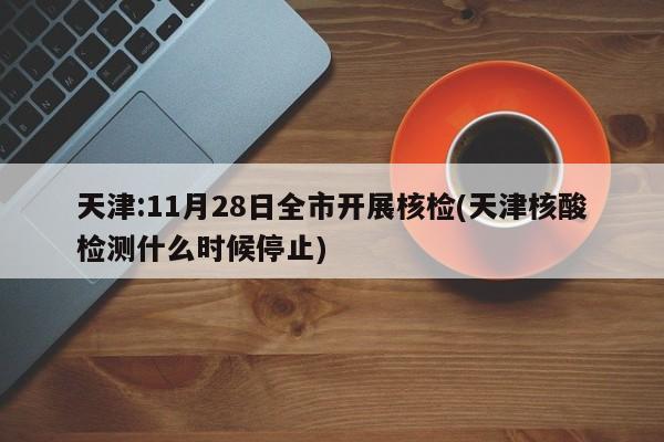 天津:11月28日全市开展核检(天津核酸检测什么时候停止)