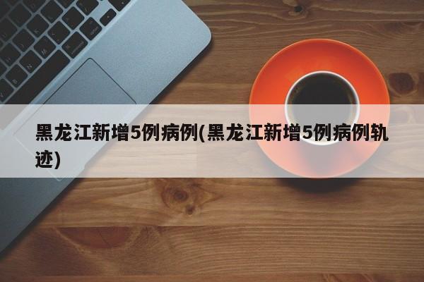 黑龙江新增5例病例(黑龙江新增5例病例轨迹)