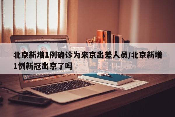 北京新增1例确诊为来京出差人员/北京新增1例新冠出京了吗