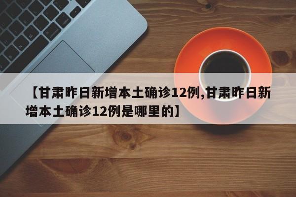 【甘肃昨日新增本土确诊12例,甘肃昨日新增本土确诊12例是哪里的】