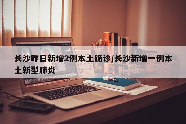 长沙昨日新增2例本土确诊/长沙新增一例本土新型肺炎