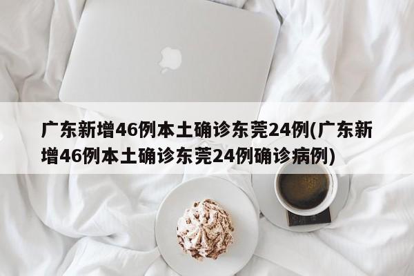 广东新增46例本土确诊东莞24例(广东新增46例本土确诊东莞24例确诊病例)