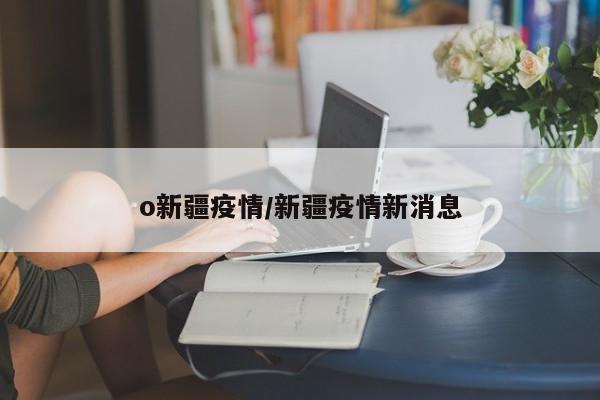 o新疆疫情/新疆疫情新消息