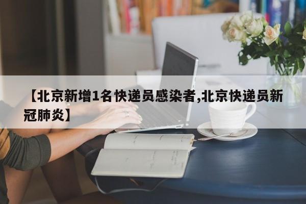 【北京新增1名快递员感染者,北京快递员新冠肺炎】