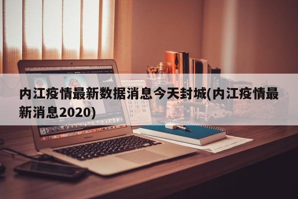 内江疫情最新数据消息今天封城(内江疫情最新消息2020)