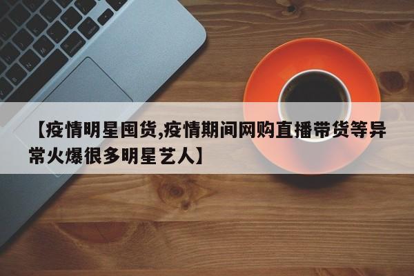 【疫情明星囤货,疫情期间网购直播带货等异常火爆很多明星艺人】
