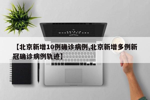 【北京新增10例确诊病例,北京新增多例新冠确诊病例轨迹】
