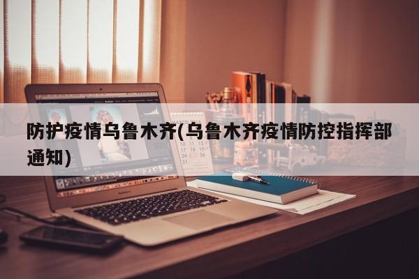 防护疫情乌鲁木齐(乌鲁木齐疫情防控指挥部通知)