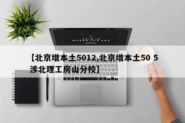 【北京增本土5012,北京增本土50 5 涉北理工房山分校】