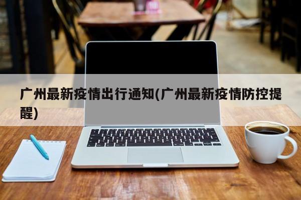 广州最新疫情出行通知(广州最新疫情防控提醒)