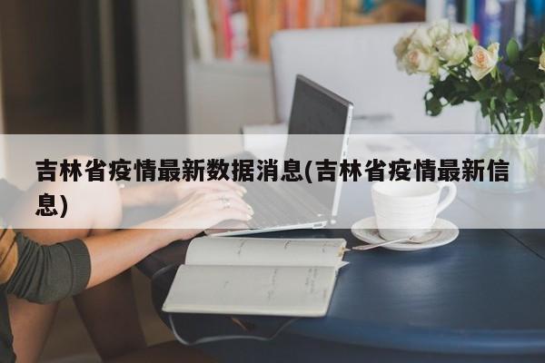吉林省疫情最新数据消息(吉林省疫情最新信息)