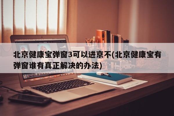 北京健康宝弹窗3可以进京不(北京健康宝有弹窗谁有真正解决的办法)