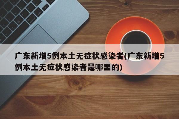 广东新增5例本土无症状感染者(广东新增5例本土无症状感染者是哪里的)