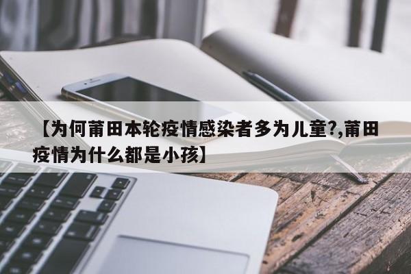 【为何莆田本轮疫情感染者多为儿童?,莆田疫情为什么都是小孩】