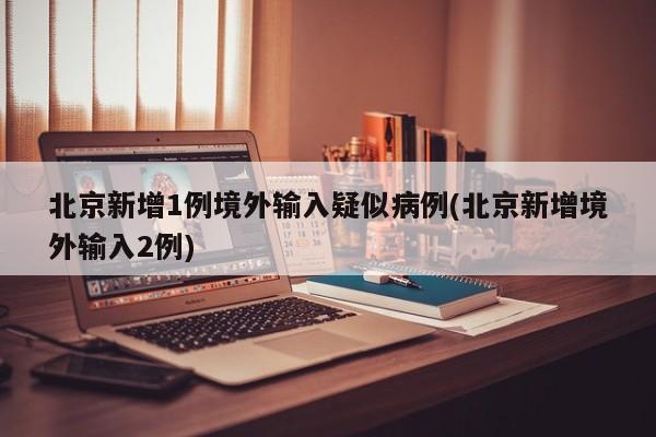 北京新增1例境外输入疑似病例(北京新增境外输入2例)