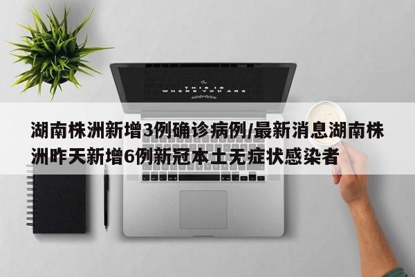 湖南株洲新增3例确诊病例/最新消息湖南株洲昨天新增6例新冠本土无症状感染者