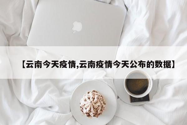 【云南今天疫情,云南疫情今天公布的数据】