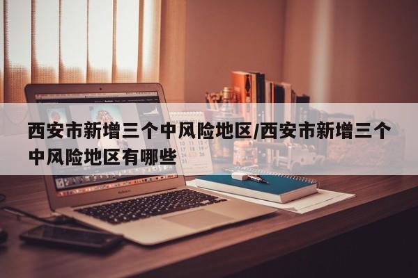 西安市新增三个中风险地区/西安市新增三个中风险地区有哪些