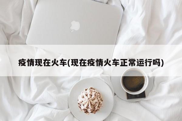 疫情现在火车(现在疫情火车正常运行吗)